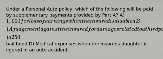 Under a Personal Auto policy, which of the following will be paid by supplementary payments provided by Part A? A) 1,000 for loss of earnings when the insured is disabled B) A judgement against the insured for damages related to a third party bodily injury C) a 250 bail bond D) Medical expenses when the insureds daughter is injured in an auto accident