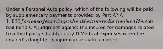 Under a Personal Auto policy, which of the following will be paid by supplementary payments provided by Part A? A 1,000 for loss of earnings when the insured is disabled B A250 bail bond C A judgment against the insured for damages related to a third party's bodily injury D Medical expenses when the insured's daughter is injured in an auto accident