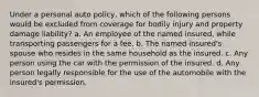 Under a personal auto policy, which of the following persons would be excluded from coverage for bodily injury and property damage liability? a. An employee of the named insured, while transporting passengers for a fee. b. The named insured's spouse who resides in the same household as the insured. c. Any person using the car with the permission of the insured. d. Any person legally responsible for the use of the automobile with the insured's permission.