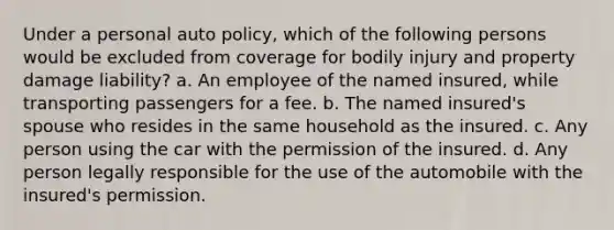 Under a personal auto policy, which of the following persons would be excluded from coverage for bodily injury and property damage liability? a. An employee of the named insured, while transporting passengers for a fee. b. The named insured's spouse who resides in the same household as the insured. c. Any person using the car with the permission of the insured. d. Any person legally responsible for the use of the automobile with the insured's permission.