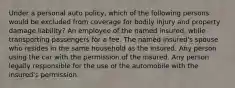 Under a personal auto policy, which of the following persons would be excluded from coverage for bodily injury and property damage liability? An employee of the named insured, while transporting passengers for a fee. The named insured's spouse who resides in the same household as the insured. Any person using the car with the permission of the insured. Any person legally responsible for the use of the automobile with the insured's permission.