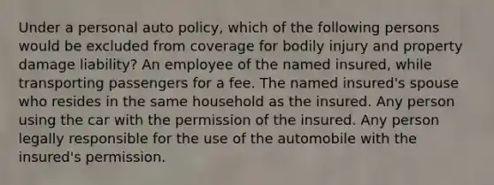 Under a personal auto policy, which of the following persons would be excluded from coverage for bodily injury and property damage liability? An employee of the named insured, while transporting passengers for a fee. The named insured's spouse who resides in the same household as the insured. Any person using the car with the permission of the insured. Any person legally responsible for the use of the automobile with the insured's permission.