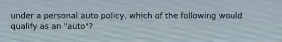 under a personal auto policy, which of the following would qualify as an "auto"?