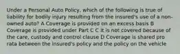 Under a Personal Auto Policy, which of the following is true of liability for bodily injury resulting from the insured's use of a non-owned auto? A Coverage is provided on an excess basis B Coverage is provided under Part C C It is not covered because of the care, custody and control clause D Coverage is shared pro rata between the insured's policy and the policy on the vehicle