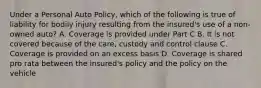 Under a Personal Auto Policy, which of the following is true of liability for bodily injury resulting from the insured's use of a non-owned auto? A. Coverage is provided under Part C B. It is not covered because of the care, custody and control clause C. Coverage is provided on an excess basis D. Coverage is shared pro rata between the insured's policy and the policy on the vehicle