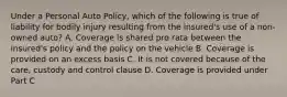 Under a Personal Auto Policy, which of the following is true of liability for bodily injury resulting from the insured's use of a non-owned auto? A. Coverage is shared pro rata between the insured's policy and the policy on the vehicle B. Coverage is provided on an excess basis C. It is not covered because of the care, custody and control clause D. Coverage is provided under Part C