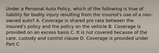 Under a Personal Auto Policy, which of the following is true of liability for bodily injury resulting from the insured's use of a non-owned auto? A. Coverage is shared pro rata between the insured's policy and the policy on the vehicle B. Coverage is provided on an excess basis C. It is not covered because of the care, custody and control clause D. Coverage is provided under Part C