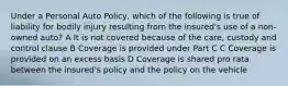 Under a Personal Auto Policy, which of the following is true of liability for bodily injury resulting from the insured's use of a non-owned auto? A It is not covered because of the care, custody and control clause B Coverage is provided under Part C C Coverage is provided on an excess basis D Coverage is shared pro rata between the insured's policy and the policy on the vehicle