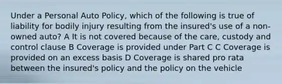 Under a Personal Auto Policy, which of the following is true of liability for bodily injury resulting from the insured's use of a non-owned auto? A It is not covered because of the care, custody and control clause B Coverage is provided under Part C C Coverage is provided on an excess basis D Coverage is shared pro rata between the insured's policy and the policy on the vehicle