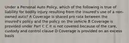 Under a Personal Auto Policy, which of the following is true of liability for bodily injury resulting from the insured's use of a non-owned auto? A Coverage is shared pro rata between the insured's policy and the policy on the vehicle B Coverage is provided under Part C C It is not covered because of the care, custody and control clause D Coverage is provided on an excess basis