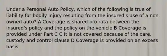 Under a Personal Auto Policy, which of the following is true of liability for bodily injury resulting from the insured's use of a non-owned auto? A Coverage is shared pro rata between the insured's policy and the policy on the vehicle B Coverage is provided under Part C C It is not covered because of the care, custody and control clause D Coverage is provided on an excess basis