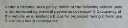 Under a Personal Auto policy, which of the following vehicle uses is not excluded by medical payments coverage? A Occupancy of the vehicle as a residence B Use for organized racing C Farm use D Use as a livery conveyance