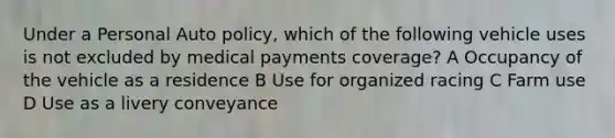 Under a Personal Auto policy, which of the following vehicle uses is not excluded by medical payments coverage? A Occupancy of the vehicle as a residence B Use for organized racing C Farm use D Use as a livery conveyance