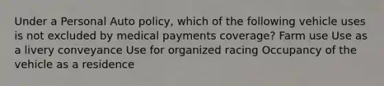 Under a Personal Auto policy, which of the following vehicle uses is not excluded by medical payments coverage? Farm use Use as a livery conveyance Use for organized racing Occupancy of the vehicle as a residence