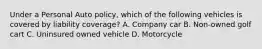 Under a Personal Auto policy, which of the following vehicles is covered by liability coverage? A. Company car B. Non-owned golf cart C. Uninsured owned vehicle D. Motorcycle