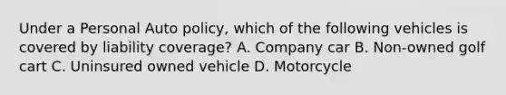 Under a Personal Auto policy, which of the following vehicles is covered by liability coverage? A. Company car B. Non-owned golf cart C. Uninsured owned vehicle D. Motorcycle