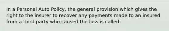 In a Personal Auto Policy, the general provision which gives the right to the insurer to recover any payments made to an insured from a third party who caused the loss is called: