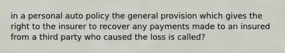 in a personal auto policy the general provision which gives the right to the insurer to recover any payments made to an insured from a third party who caused the loss is called?