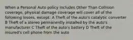 When a Personal Auto policy includes Other Than Collision coverage, physical damage coverage will cover all of the following losses, except: A Theft of the auto's catalytic converter B Theft of a stereo permanently installed by the auto's manufacturer C Theft of the auto's battery D Theft of the insured's cell phone from the auto