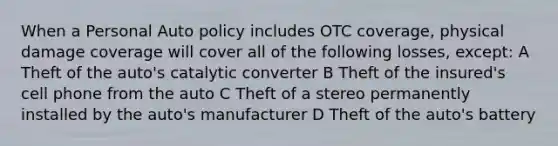 When a Personal Auto policy includes OTC coverage, physical damage coverage will cover all of the following losses, except: A Theft of the auto's catalytic converter B Theft of the insured's cell phone from the auto C Theft of a stereo permanently installed by the auto's manufacturer D Theft of the auto's battery