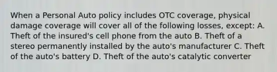 When a Personal Auto policy includes OTC coverage, physical damage coverage will cover all of the following losses, except: A. Theft of the insured's cell phone from the auto B. Theft of a stereo permanently installed by the auto's manufacturer C. Theft of the auto's battery D. Theft of the auto's catalytic converter