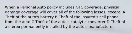 When a Personal Auto policy includes OTC coverage, physical damage coverage will cover all of the following losses, except: A Theft of the auto's battery B Theft of the insured's cell phone from the auto C Theft of the auto's catalytic converter D Theft of a stereo permanently installed by the auto's manufacturer