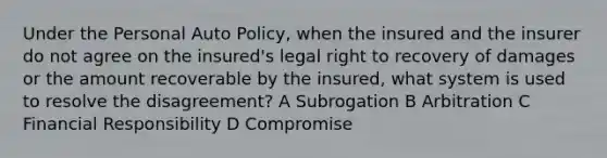 Under the Personal Auto Policy, when the insured and the insurer do not agree on the insured's legal right to recovery of damages or the amount recoverable by the insured, what system is used to resolve the disagreement? A Subrogation B Arbitration C Financial Responsibility D Compromise