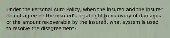 Under the Personal Auto Policy, when the insured and the insurer do not agree on the insured's legal right to recovery of damages or the amount recoverable by the insured, what system is used to resolve the disagreement?