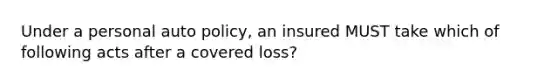 Under a personal auto policy, an insured MUST take which of following acts after a covered loss?