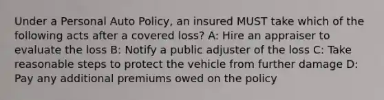 Under a Personal Auto Policy, an insured MUST take which of the following acts after a covered loss? A: Hire an appraiser to evaluate the loss B: Notify a public adjuster of the loss C: Take reasonable steps to protect the vehicle from further damage D: Pay any additional premiums owed on the policy