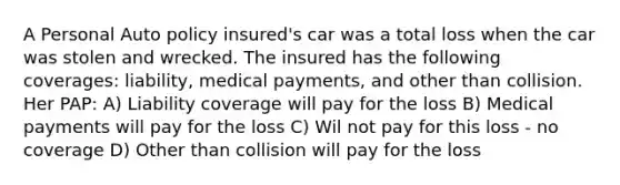 A Personal Auto policy insured's car was a total loss when the car was stolen and wrecked. The insured has the following coverages: liability, medical payments, and other than collision. Her PAP: A) Liability coverage will pay for the loss B) Medical payments will pay for the loss C) Wil not pay for this loss - no coverage D) Other than collision will pay for the loss