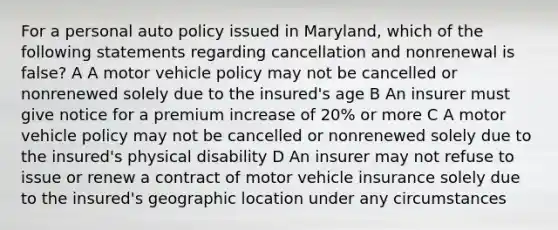 For a personal auto policy issued in Maryland, which of the following statements regarding cancellation and nonrenewal is false? A A motor vehicle policy may not be cancelled or nonrenewed solely due to the insured's age B An insurer must give notice for a premium increase of 20% or more C A motor vehicle policy may not be cancelled or nonrenewed solely due to the insured's physical disability D An insurer may not refuse to issue or renew a contract of motor vehicle insurance solely due to the insured's geographic location under any circumstances