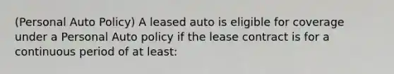 (Personal Auto Policy) A leased auto is eligible for coverage under a Personal Auto policy if the lease contract is for a continuous period of at least: