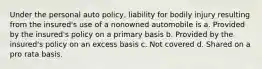 Under the personal auto policy, liability for bodily injury resulting from the insured's use of a nonowned automobile is a. Provided by the insured's policy on a primary basis b. Provided by the insured's policy on an excess basis c. Not covered d. Shared on a pro rata basis.