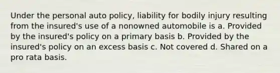 Under the personal auto policy, liability for bodily injury resulting from the insured's use of a nonowned automobile is a. Provided by the insured's policy on a primary basis b. Provided by the insured's policy on an excess basis c. Not covered d. Shared on a pro rata basis.