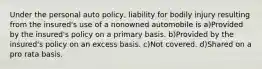 Under the personal auto policy, liability for bodily injury resulting from the insured's use of a nonowned automobile is a)Provided by the insured's policy on a primary basis. b)Provided by the insured's policy on an excess basis. c)Not covered. d)Shared on a pro rata basis.