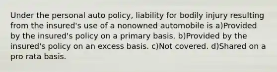 Under the personal auto policy, liability for bodily injury resulting from the insured's use of a nonowned automobile is a)Provided by the insured's policy on a primary basis. b)Provided by the insured's policy on an excess basis. c)Not covered. d)Shared on a pro rata basis.