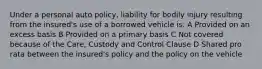 Under a personal auto policy, liability for bodily injury resulting from the insured's use of a borrowed vehicle is: A Provided on an excess basis B Provided on a primary basis C Not covered because of the Care, Custody and Control Clause D Shared pro rata between the insured's policy and the policy on the vehicle