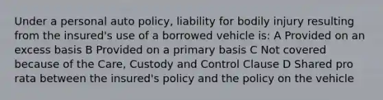 Under a personal auto policy, liability for bodily injury resulting from the insured's use of a borrowed vehicle is: A Provided on an excess basis B Provided on a primary basis C Not covered because of the Care, Custody and Control Clause D Shared pro rata between the insured's policy and the policy on the vehicle