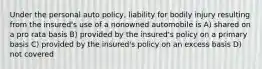 Under the personal auto policy, liability for bodily injury resulting from the insured's use of a nonowned automobile is A) shared on a pro rata basis B) provided by the insured's policy on a primary basis C) provided by the insured's policy on an excess basis D) not covered