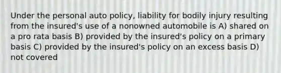 Under the personal auto policy, liability for bodily injury resulting from the insured's use of a nonowned automobile is A) shared on a pro rata basis B) provided by the insured's policy on a primary basis C) provided by the insured's policy on an excess basis D) not covered