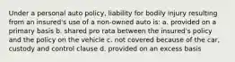 Under a personal auto policy, liability for bodily injury resulting from an insured's use of a non-owned auto is: a. provided on a primary basis b. shared pro rata between the insured's policy and the policy on the vehicle c. not covered because of the car, custody and control clause d. provided on an excess basis