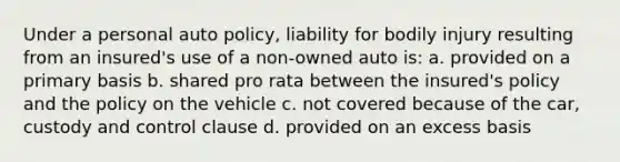 Under a personal auto policy, liability for bodily injury resulting from an insured's use of a non-owned auto is: a. provided on a primary basis b. shared pro rata between the insured's policy and the policy on the vehicle c. not covered because of the car, custody and control clause d. provided on an excess basis