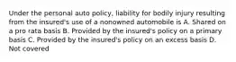 Under the personal auto policy, liability for bodily injury resulting from the insured's use of a nonowned automobile is A. Shared on a pro rata basis B. Provided by the insured's policy on a primary basis C. Provided by the insured's policy on an excess basis D. Not covered