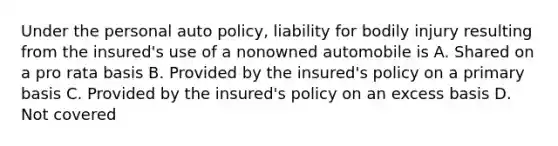 Under the personal auto policy, liability for bodily injury resulting from the insured's use of a nonowned automobile is A. Shared on a pro rata basis B. Provided by the insured's policy on a primary basis C. Provided by the insured's policy on an excess basis D. Not covered