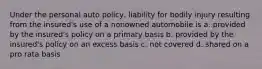 Under the personal auto policy, liability for bodily injury resulting from the insured's use of a nonowned automobile is a. provided by the insured's policy on a primary basis b. provided by the insured's policy on an excess basis c. not covered d. shared on a pro rata basis