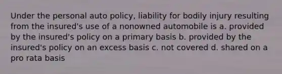 Under the personal auto policy, liability for bodily injury resulting from the insured's use of a nonowned automobile is a. provided by the insured's policy on a primary basis b. provided by the insured's policy on an excess basis c. not covered d. shared on a pro rata basis