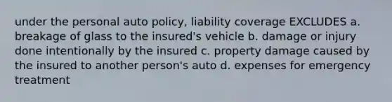 under the personal auto policy, liability coverage EXCLUDES a. breakage of glass to the insured's vehicle b. damage or injury done intentionally by the insured c. property damage caused by the insured to another person's auto d. expenses for emergency treatment