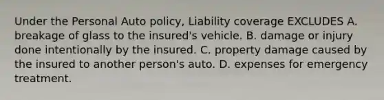 Under the Personal Auto policy, Liability coverage EXCLUDES A. breakage of glass to the insured's vehicle. B. damage or injury done intentionally by the insured. C. property damage caused by the insured to another person's auto. D. expenses for emergency treatment.