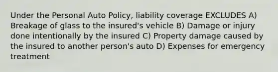 Under the Personal Auto Policy, liability coverage EXCLUDES A) Breakage of glass to the insured's vehicle B) Damage or injury done intentionally by the insured C) Property damage caused by the insured to another person's auto D) Expenses for emergency treatment